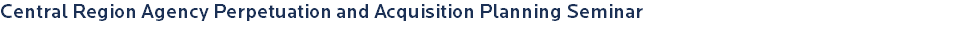 Central Region Agency Perpetuation and Acquisition Planning Seminar 